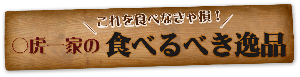 これを食べなきゃ損！ ○虎一家の食べるべき逸品